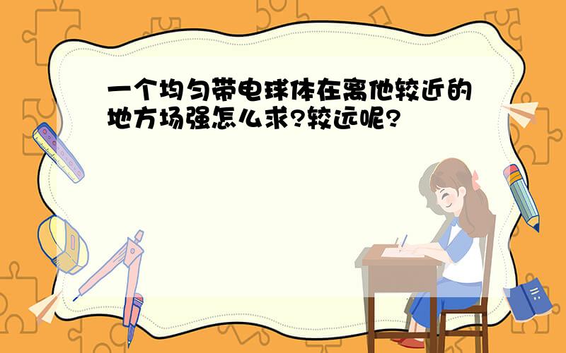 一个均匀带电球体在离他较近的地方场强怎么求?较远呢?