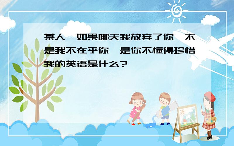 某人、如果哪天我放弃了你,不是我不在乎你,是你不懂得珍惜我的英语是什么?