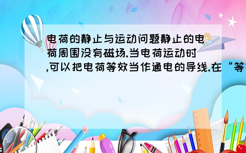 电荷的静止与运动问题静止的电荷周围没有磁场.当电荷运动时,可以把电荷等效当作通电的导线.在“等效的导线”周围是由磁场的!