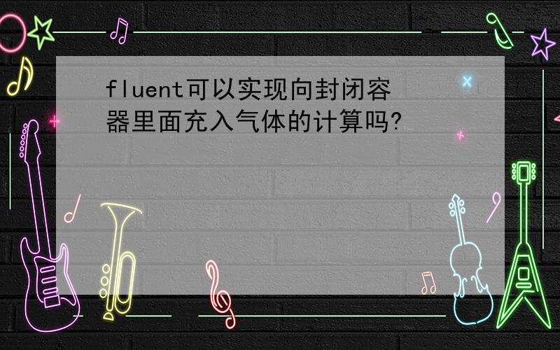 fluent可以实现向封闭容器里面充入气体的计算吗?