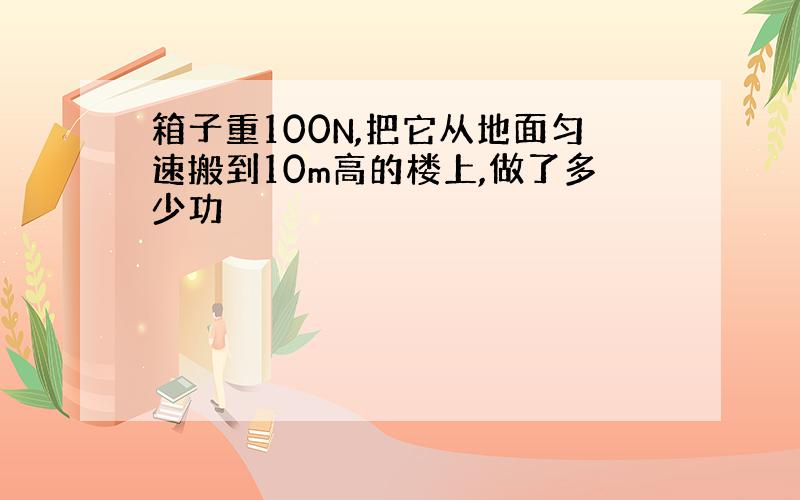 箱子重100N,把它从地面匀速搬到10m高的楼上,做了多少功