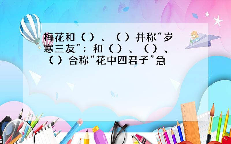 梅花和（ ）、（ ）并称“岁寒三友”；和（ ）、（ ）、（ ）合称“花中四君子”急