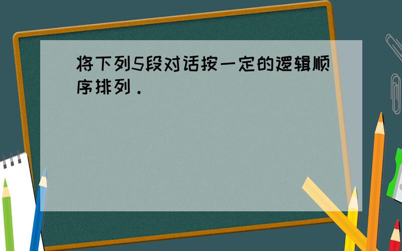 将下列5段对话按一定的逻辑顺序排列。