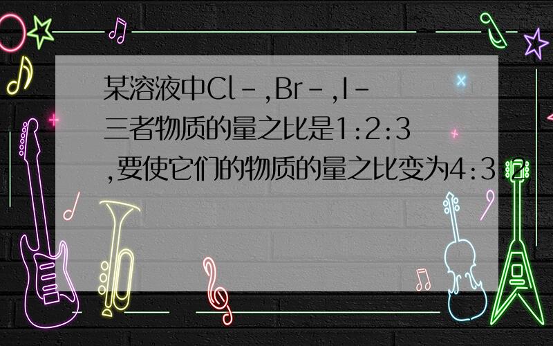 某溶液中Cl-,Br-,I-三者物质的量之比是1:2:3,要使它们的物质的量之比变为4:3:2