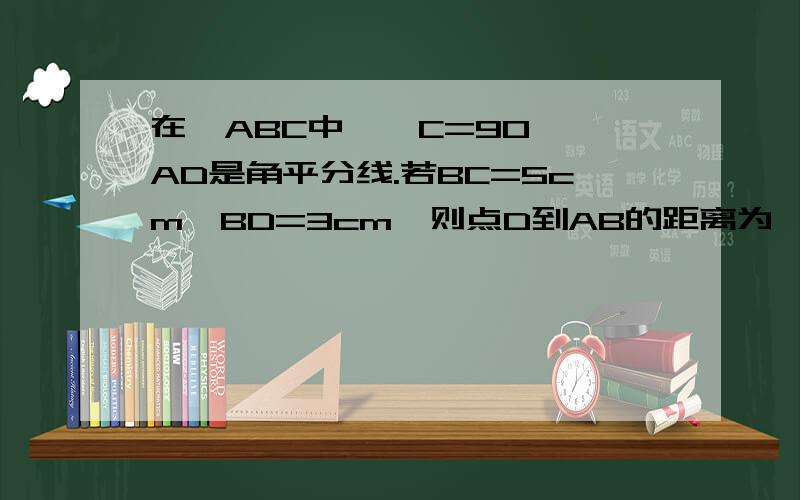 在△ABC中,∠C=90°,AD是角平分线.若BC=5cm,BD=3cm,则点D到AB的距离为—cm.在线等五分钟