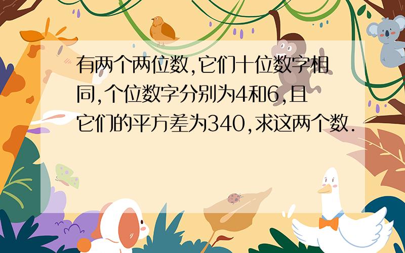 有两个两位数,它们十位数字相同,个位数字分别为4和6,且它们的平方差为340,求这两个数.