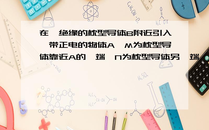 在一绝缘的枕型导体B附近引入一带正电的物体A,M为枕型导体靠近A的一端,N为枕型导体另一端,则: