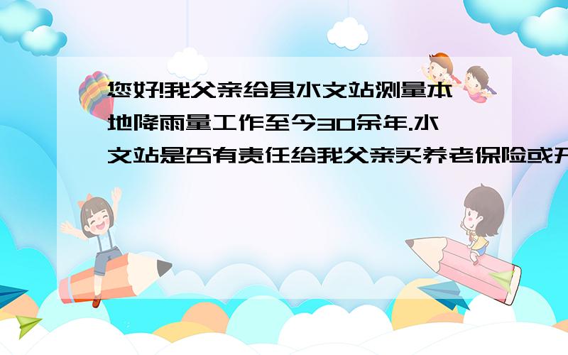 您好!我父亲给县水文站测量本地降雨量工作至今30余年.水文站是否有责任给我父亲买养老保险或开证明?