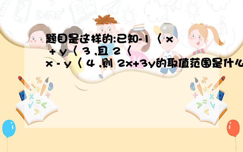 题目是这样的:已知-1〈 x + y〈 3 ,且 2〈 x - y〈 4 ,则 2x+3y的取值范围是什么?