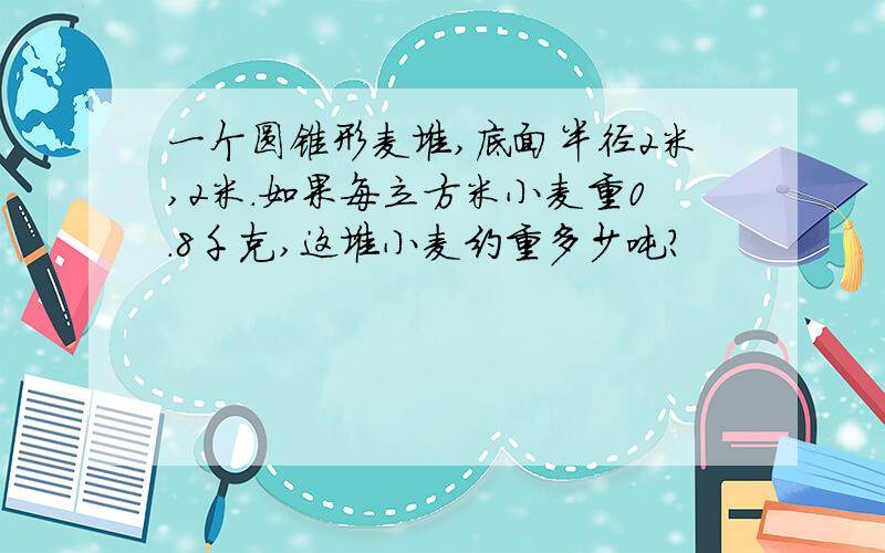 一个圆锥形麦堆,底面半径2米,2米.如果每立方米小麦重0.8千克,这堆小麦约重多少吨?