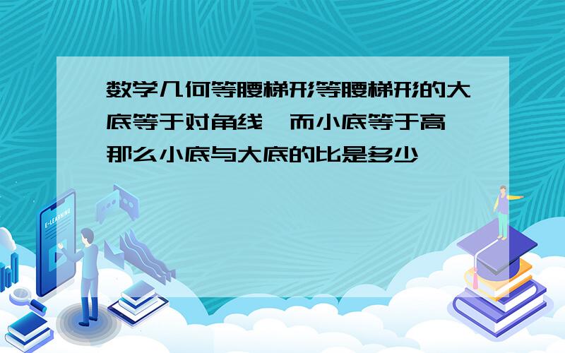 数学几何等腰梯形等腰梯形的大底等于对角线,而小底等于高,那么小底与大底的比是多少