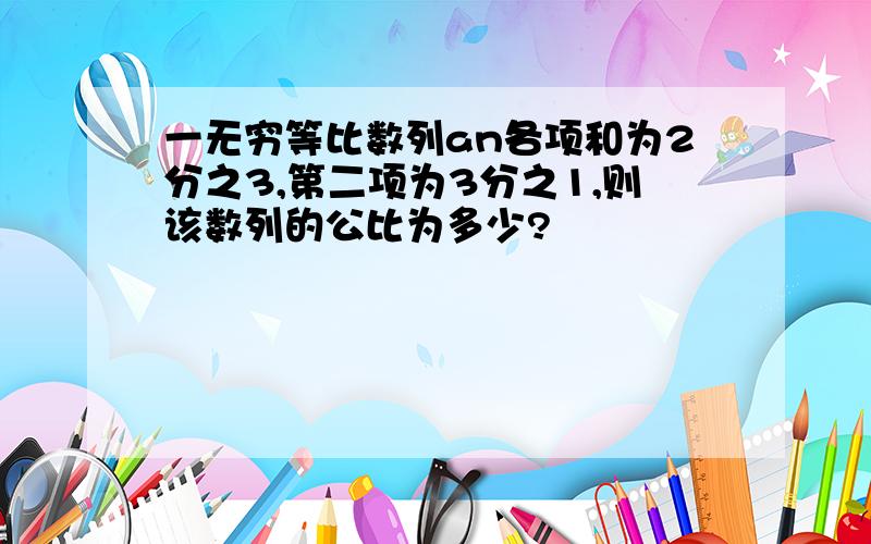 一无穷等比数列an各项和为2分之3,第二项为3分之1,则该数列的公比为多少?