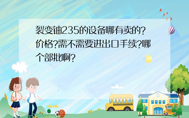 裂变铀235的设备哪有卖的?价格?需不需要进出口手续?哪个部批啊?