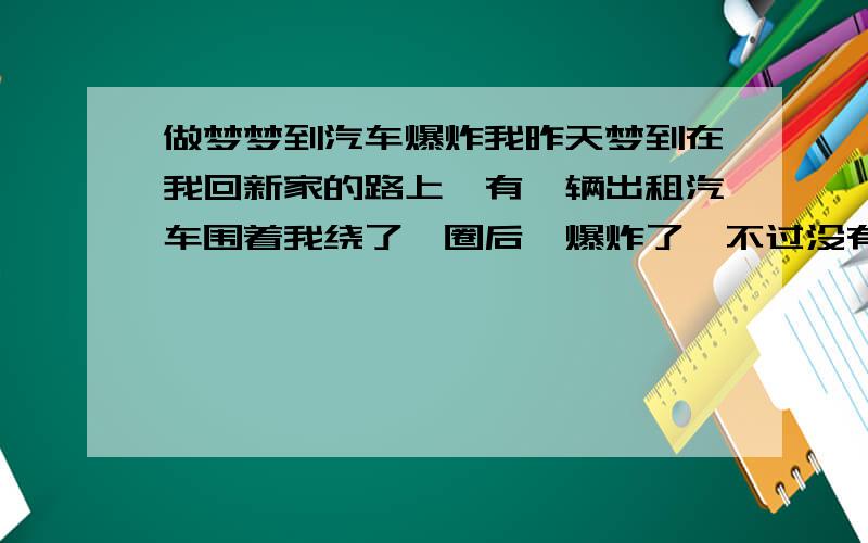 做梦梦到汽车爆炸我昨天梦到在我回新家的路上,有一辆出租汽车围着我绕了一圈后,爆炸了,不过没有伤到我,不知道过了多久,我才