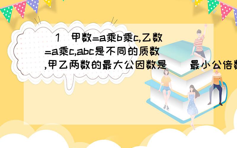 （1）甲数=a乘b乘c,乙数=a乘c,abc是不同的质数,甲乙两数的最大公因数是（）最小公倍数是（）.