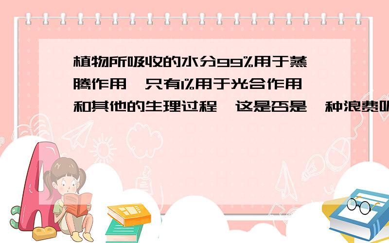 植物所吸收的水分99%用于蒸腾作用,只有1%用于光合作用和其他的生理过程,这是否是一种浪费呢?请说明理由.