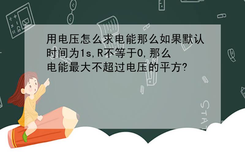 用电压怎么求电能那么如果默认时间为1s,R不等于0,那么电能最大不超过电压的平方?