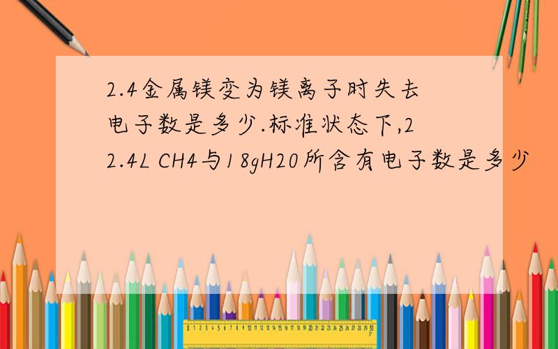 2.4金属镁变为镁离子时失去电子数是多少.标准状态下,22.4L CH4与18gH20所含有电子数是多少