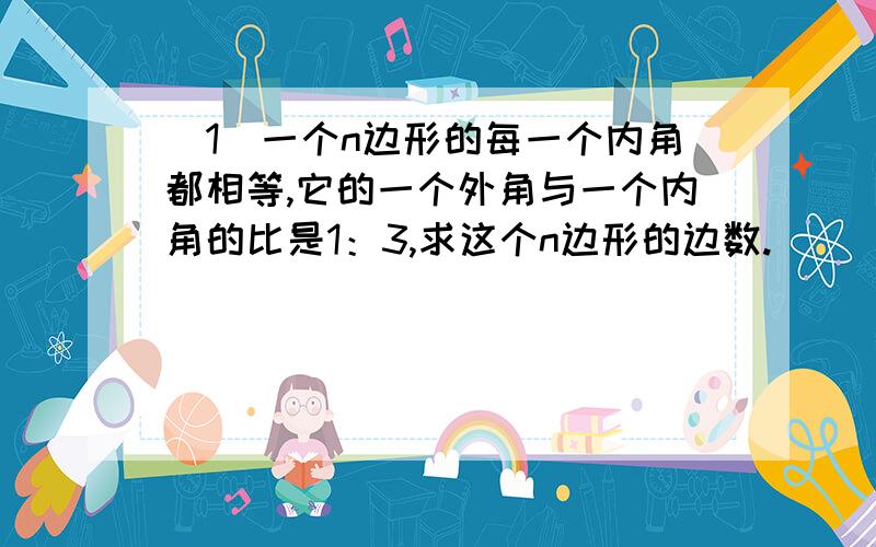 （1）一个n边形的每一个内角都相等,它的一个外角与一个内角的比是1：3,求这个n边形的边数.