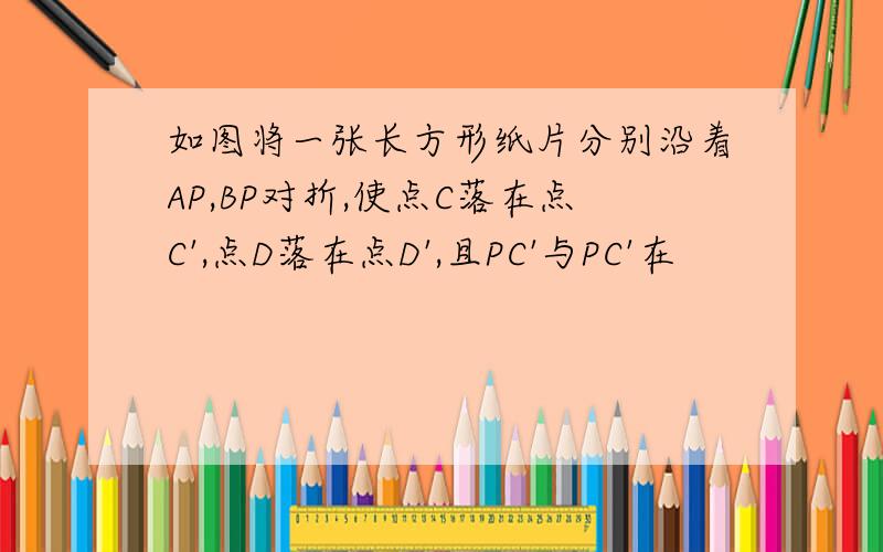 如图将一张长方形纸片分别沿着AP,BP对折,使点C落在点C',点D落在点D',且PC'与PC'在