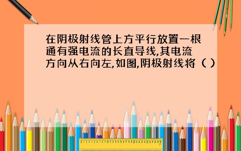 在阴极射线管上方平行放置一根通有强电流的长直导线,其电流方向从右向左,如图,阴极射线将（ ）