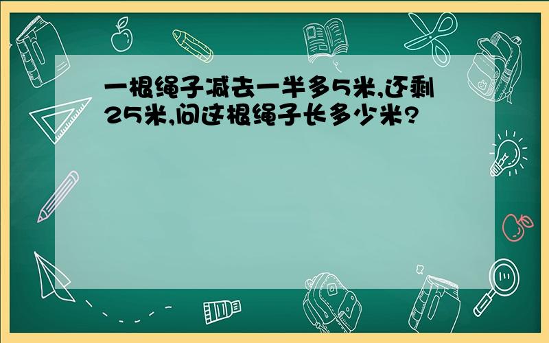 一根绳子减去一半多5米,还剩25米,问这根绳子长多少米?