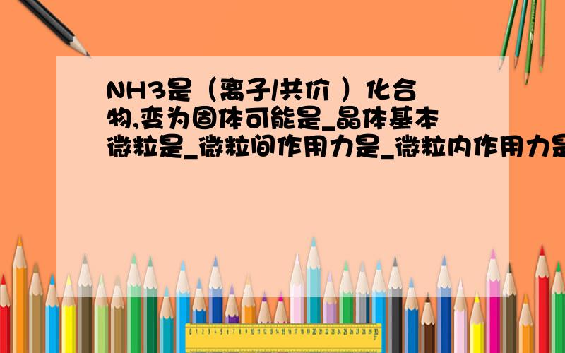 NH3是（离子/共价 ）化合物,变为固体可能是_晶体基本微粒是_微粒间作用力是_微粒内作用力是_