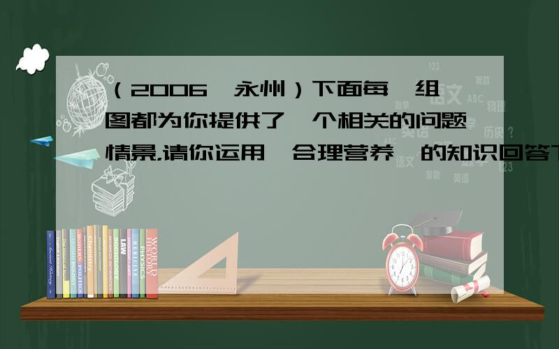 （2006•永州）下面每一组图都为你提供了一个相关的问题情景，请你运用《合理营养》的知识回答下列问题：