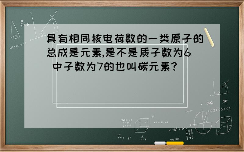 具有相同核电荷数的一类原子的总成是元素,是不是质子数为6 中子数为7的也叫碳元素?