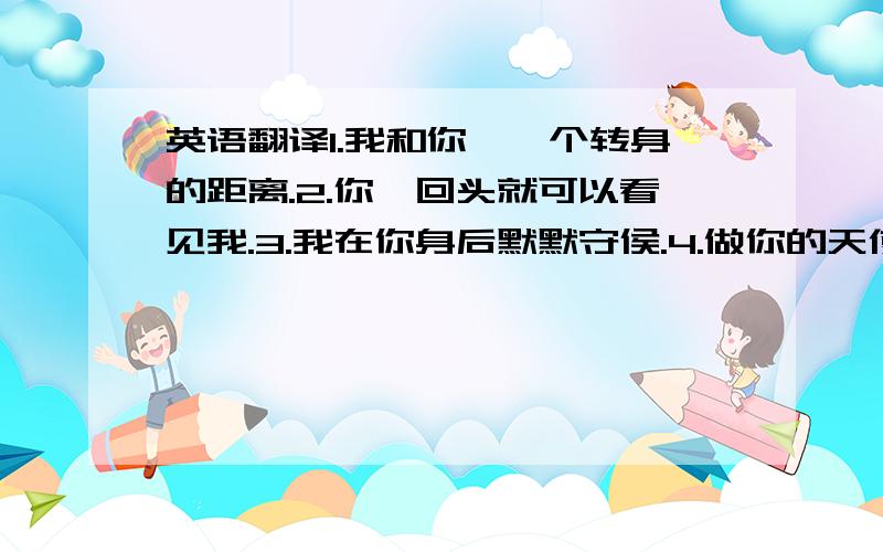 英语翻译1.我和你,一个转身的距离.2.你一回头就可以看见我.3.我在你身后默默守侯.4.做你的天使.5.难过的时候,我