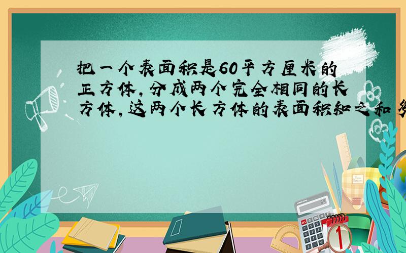 把一个表面积是60平方厘米的正方体,分成两个完全相同的长方体,这两个长方体的表面积知之和多