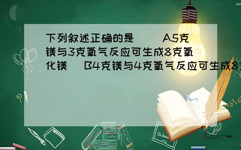 下列叙述正确的是（） A5克镁与3克氧气反应可生成8克氧化镁． B4克镁与4克氧气反应可生成8克氧化镁． C3.2克镁与