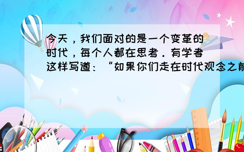 今天，我们面对的是一个变革的时代，每个人都在思考。有学者这样写道：“如果你们走在时代观念之前，这些观念就会紧随并支持你们