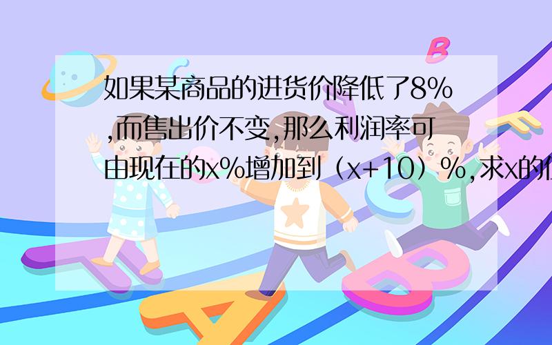 如果某商品的进货价降低了8％,而售出价不变,那么利润率可由现在的x％增加到（x+10）％,求x的值!