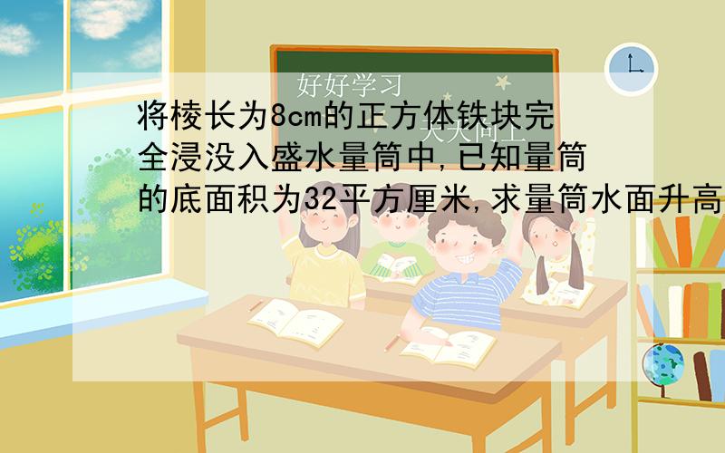 将棱长为8cm的正方体铁块完全浸没入盛水量筒中,已知量筒的底面积为32平方厘米,求量筒水面升高了多少?