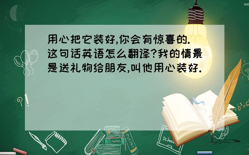 用心把它装好,你会有惊喜的.这句话英语怎么翻译?我的情景是送礼物给朋友,叫他用心装好.