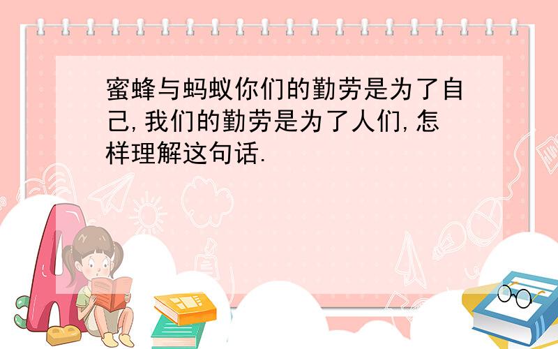 蜜蜂与蚂蚁你们的勤劳是为了自己,我们的勤劳是为了人们,怎样理解这句话.