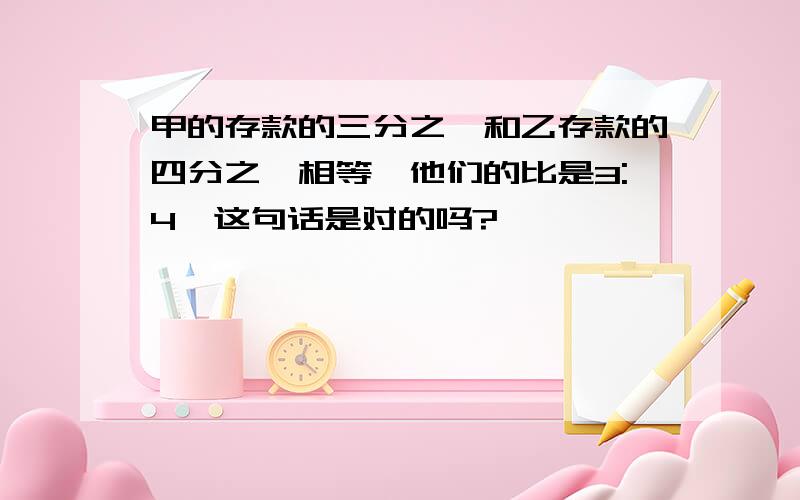 甲的存款的三分之一和乙存款的四分之一相等,他们的比是3:4,这句话是对的吗?