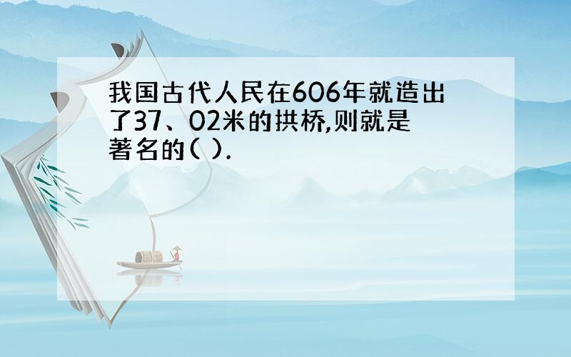 我国古代人民在606年就造出了37、02米的拱桥,则就是著名的( ).