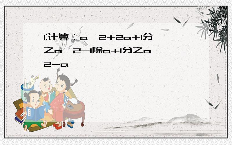 1:计算：a^2+2a+1分之a^2-1除a+1分之a^2-a