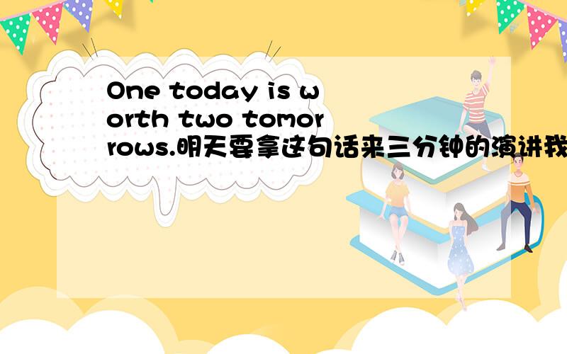 One today is worth two tomorrows.明天要拿这句话来三分钟的演讲我不会啊