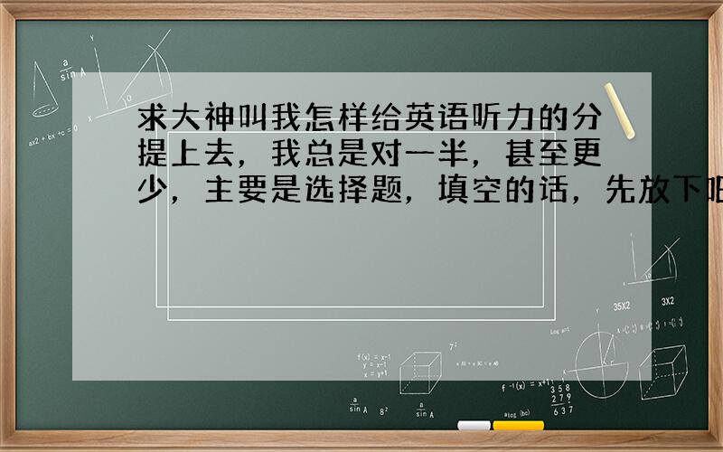 求大神叫我怎样给英语听力的分提上去，我总是对一半，甚至更少，主要是选择题，填空的话，先放下吧，几乎没戏！