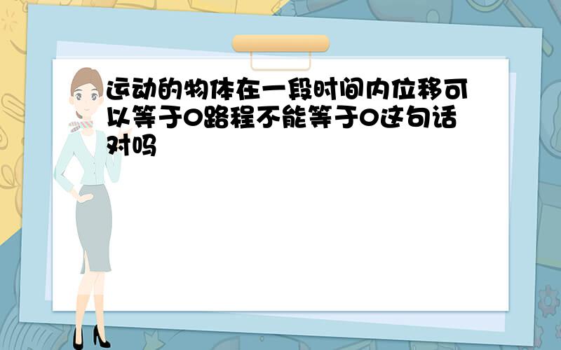 运动的物体在一段时间内位移可以等于0路程不能等于0这句话对吗