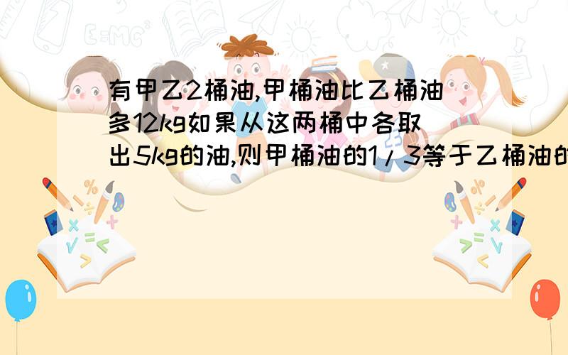 有甲乙2桶油,甲桶油比乙桶油多12kg如果从这两桶中各取出5kg的油,则甲桶油的1/3等于乙桶油的1/2.原来 2