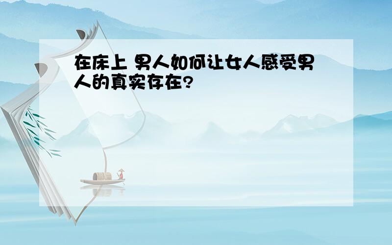 在床上 男人如何让女人感受男人的真实存在?