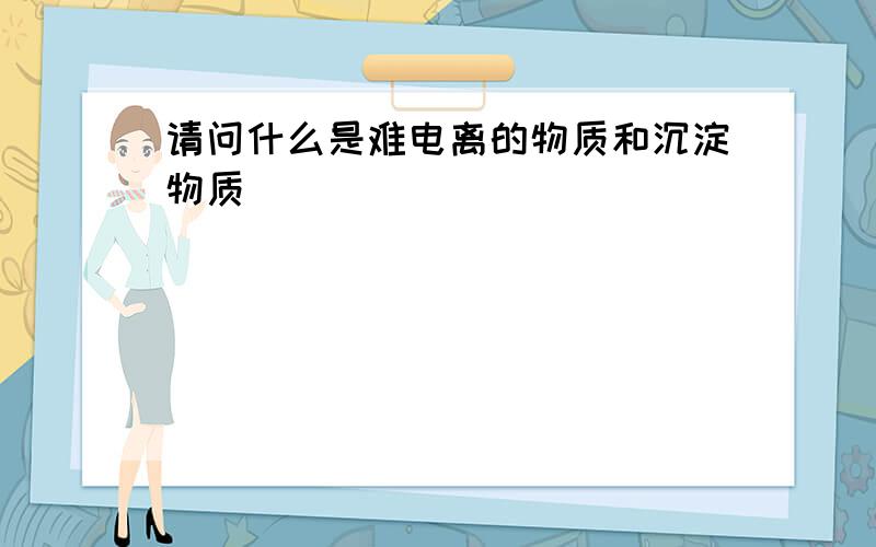 请问什么是难电离的物质和沉淀物质