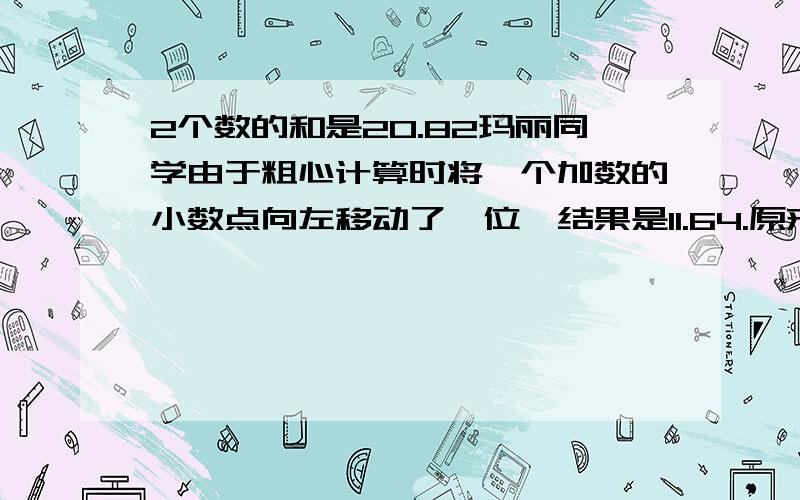 2个数的和是20.82玛丽同学由于粗心计算时将一个加数的小数点向左移动了一位,结果是11.64.原来两个加数各是多少