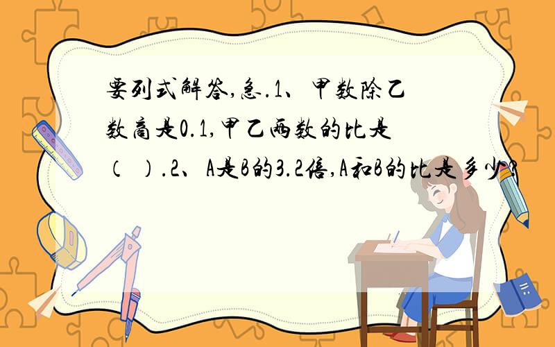 要列式解答,急.1、甲数除乙数商是0.1,甲乙两数的比是（ ）.2、A是B的3.2倍,A和B的比是多少?