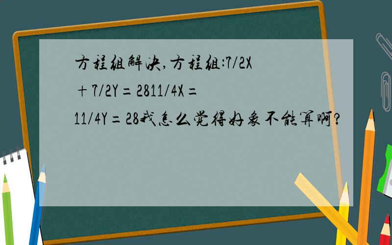 方程组解决,方程组:7/2X+7/2Y=2811/4X=11/4Y=28我怎么觉得好象不能算啊?