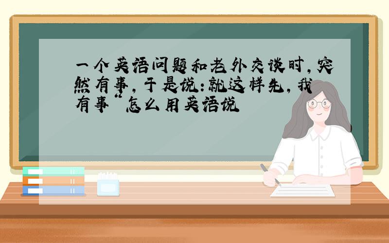 一个英语问题和老外交谈时,突然有事,于是说：就这样先,我有事“怎么用英语说